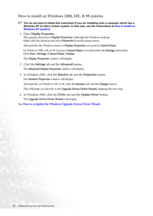 Page 1616 Getting the most from your BenQ monitor  
How to install on Windows 2000, ME, & 98 systems
You do not need to follow this instruction if you are installing onto a computer which has a 
Windows XP (or later) version system. In that case, see the instructions at How to install on 
Windows XP systems.
1. Open Display Properties.
The quickest shortcut to Display Properties is through the Windows desktop. 
Right-click the desktop and select Properties from the popup menu.
Alternatively, the Windows menu to...