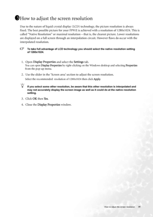 Page 19  19   How to adjust the screen resolution
How to adjust the screen resolution
Due to the nature of liquid crystal display (LCD) technology, the picture resolution is always 
fixed. The best possible picture for your FP91E is achieved with a resolution of 1280x1024. This is 
called “Native Resolution” or maximal resolution – that is, the clearest picture. Lower resolutions 
are displayed on a full screen through an interpolation circuit. However flaws do occur with the 
interpolated resolution. 
To take...