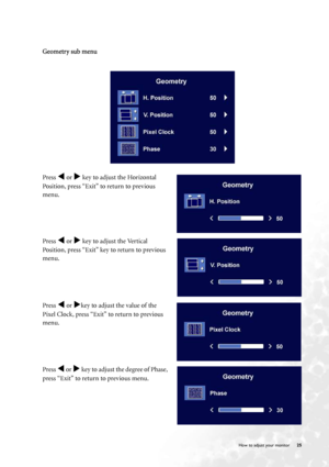 Page 25  25   How to adjust your monitor
Geometry sub menu
Press W or X key to adjust the Horizontal 
Position, press “Exit” to return to previous 
menu.
Press 
W or X key to adjust the Vertical 
Position, press “Exit” key to return to previous 
menu.
Press 
W or Xkey to adjust the value of the 
Pixel Clock, press “Exit” to return to previous 
menu.
Press 
W or X key to adjust the degree of Phase, 
press “Exit” to return to previous menu.
 