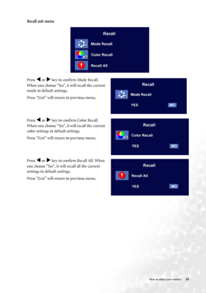 Page 29
  29
   How to adjust your monitor
Recall sub menu
Press W or X key to confirm Mode Recall. 
When you choose Yes, it will recall the current 
mode to default settings. 
Press “Exit” will return to previous menu.
Press 
W or X key to confirm Color Recall. 
When you choose Yes, it will recall the current 
color settings to default settings. 
Press “Exit” will return to previous menu.
Press 
W or X key to confirm Recall All. When 
you choose Yes, it will recall all the current 
settings to default...
