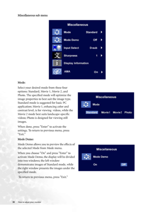 Page 30
30 How to adjust your monitor   
Miscellaneous sub menu
Mode: 
Select your desired mode from these four 
options: Standard, Movie 1, Movie 2, and 
Photo. The specified mode will optimize the 
image properties to best suit the image type. 
Standard mode is suggested for basic PC 
application; Movie 1, enhancing color and 
contrast level, is for viewing  videos, while the 
Movie 2 mode best suits landscape-specific 
videos; Photo is designed for viewing still 
images.
When done, press Enter to activate...