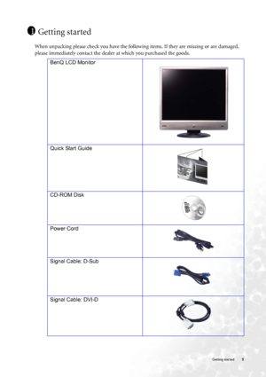 Page 5  5   Getting started
Getting started
When unpacking please check you have the following items. If they are missing or are damaged, 
please immediately contact the dealer at which you purchased the goods.
 
1
BenQ LCD Monitor
Quick Start Guide
 
CD-ROM Disk
Power Cord
Signal Cable: D-Sub
 
Signal Cable: DVI-D
 
P/N:53.L9003.002
 