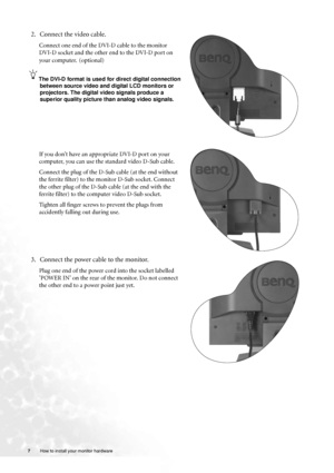 Page 77 How to install your monitor hardware  
2. Connect the video cable.   
Connect one end of the DVI-D cable to the monitor 
DVI-D socket and the other end to the DVI-D port on 
your computer.
 (optional)
The DVI-D format is used for direct digital connection 
between source video and digital LCD monitors or 
projectors. The digital video signals produce a 
superior quality picture than analog video signals.
If you don’t have an appropriate DVI-D port on your 
computer, you can use the standard video D-Sub...