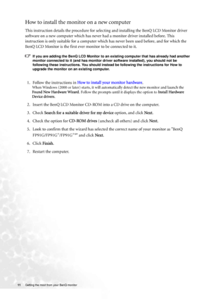 Page 1111 Getting the most from your BenQ monitor  
How to install the monitor on a new computer
This instruction details the procedure for selecting and installing the BenQ LCD Monitor driver 
software on a new computer which has never had a monitor driver installed before. This 
instruction is only suitable for a computer which has never been used before, and for which the 
BenQ LCD Monitor is the first ever monitor to be connected to it.
If you are adding the BenQ LCD Monitor to an existing computer that has...