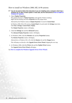 Page 1515 Getting the most from your BenQ monitor  
How to install on Windows 2000, ME, & 98 systems
You do not need to follow this instruction if you are installing onto a computer which has a 
Windows XP (or later) version system. In that case, see the instructions at How to install on 
Windows XP systems.
1. Open Display Properties.
The quickest shortcut to Display Properties is through the Windows desktop. 
Right-click the desktop and select Properties from the popup menu.
Alternatively, the Windows menu to...