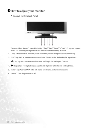 Page 2121 How to adjust your monitor  
How to adjust your monitor
A Look at the Control Panel
There are 6 keys for user’s control including “i key”, “Exit”, “Enter”, “” key and a power 
swith. The following descriptions are the introduction of these keys & switch.
1. “
i key” : Adjust vertical position, phase, horizontal position and pixel clock automatically.
2. “Exit” key: Back to previous menu or exit OSD. This key is also the hot key for Input Select.
3.
W (Left) key: For Left/Decrease adjustment. Left key...