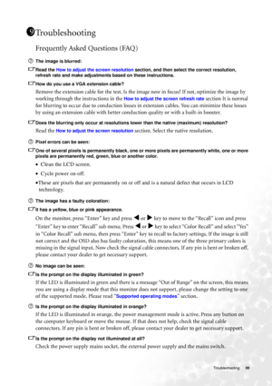 Page 30  30   Troubleshooting
Troubleshooting
Frequently Asked Questions (FAQ)
The image is blurred:
Read the How to adjust the screen resolution section, and then select the correct resolution, 
refresh rate and make adjustments based on these instructions.
How do you use a VGA extension cable?
Remove the extension cable for the test. Is the image now in focus? If not, optimize the image by 
working through the instructions in the 
How to adjust the screen refresh rate section It is normal 
for blurring to...