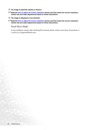 Page 3131 Troubleshooting  
The image is distorted, flashes or flickers:
Read the How to adjust the screen resolution section and then select the correct resolution, 
refresh rate and make adjustments based on these instructions.
The image is displaced in one direction:
Read the How to adjust the screen resolution section and then select the correct resolution, 
refresh rate and make adjustments based on these instructions..
Need More Help?
If your problems remain after checking this manual, please contact your...