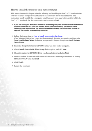 Page 1111 Getting the most from your BenQ monitor  
How to install the monitor on a new computer
This instruction details the procedure for selecting and installing the BenQ LCD Monitor driver 
software on a new computer which has never had a monitor driver installed before. This 
instruction is only suitable for a computer which has never been used before, and for which the 
BenQ LCD Monitor is the first ever monitor to be connected to it.
If you are adding the BenQ LCD Monitor to an existing computer that has...