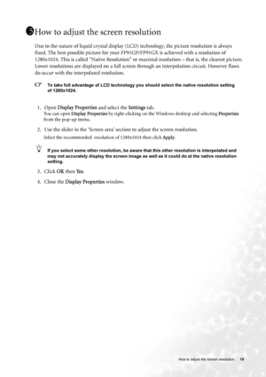 Page 18  18   How to adjust the screen resolution
How to adjust the screen resolution
Due to the nature of liquid crystal display (LCD) technology, the picture resolution is always 
fixed. The best possible picture for your FP91GP/FP91GX is achieved with a resolution of 
1280x1024. This is called “Native Resolution” or maximal resolution – that is, the clearest picture. 
Lower resolutions are displayed on a full screen through an interpolation circuit. However flaws 
do occur with the interpolated resolution....