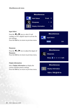 Page 29
29 How to adjust your monitor   
 
Miscellaneous sub menu
Input Select:
Press the 
W or X keys to  select D-sub 
(analog) or DVI (digital) input to activate the 
new settings.
Press the  Exit key to return to previous menu.
 
Sharpness:
Press the 
W or X keys to adjust the degree of 
Sharpness .
Press the  Exit key to return to previous menu.
 
Display Information:
Select  Display Information  to display the 
current monitor proerty settings. 
Press the  Exit key to return to previous menu.
 
 
