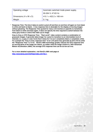 Page 34
  34
   Specifications
*   Response Time: The time it takes to switch a pixel off and then on and then off again (or from black 
to white and back to black).  A low response time is desirable for the display of moving images 
without ghosting. The Response Time quoted for ma ny LCD monitors is specific to transitions 
from black to white and back again, it does not specify the time required to switch between the 
many gray levels or colors that make up an image. 
Gray to Gray or GTG Response Time:...