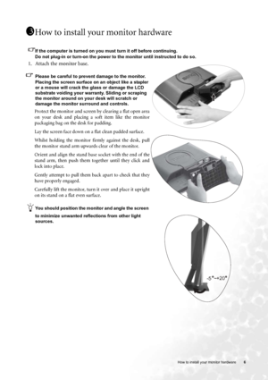 Page 6
  6
   How to install your monitor hardware
How to install your monitor hardware
If the computer is turned on you must turn it off before continuing. 
Do not plug-in or turn-on the power to the monitor until instructed to do so. 
1. Attach the monitor base.
Please be careful to prevent damage to the monitor. 
Placing the screen surface on an object like a stapler 
or a mouse will crack the glass or damage the LCD 
substrate voiding your warranty. Sliding or scraping 
the monitor around on your desk will...