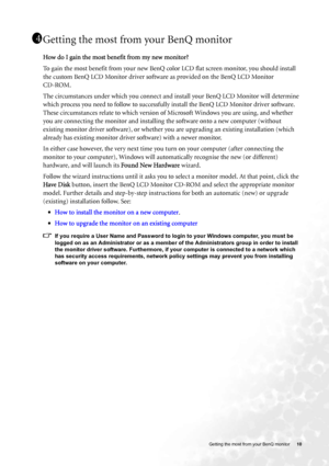 Page 10  10   Getting the most from your BenQ monitor
Getting the most from your BenQ monitor
How do I gain the most benefit from my new monitor?
To gain the most benefit from your new BenQ color LCD flat screen monitor, you should install 
the custom BenQ LCD Monitor driver software as provided on the BenQ LCD Monitor 
CD-ROM. 
The circumstances under which you connect and install your BenQ LCD Monitor will determine 
which process you need to follow to successfully install the BenQ LCD Monitor driver...
