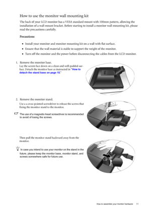 Page 11  11   How to assemble your monitor hardware
How to use the monitor wall mounting kit 
The back of your LCD monitor has a VESA standard mount with 100mm pattern, allowing the 
installation of a wall mount bracket. Before starting to install a monitor wall mounting kit, please 
read the precautions carefully.
Precautions:
•Install your monitor and monitor mounting kit on a wall with flat surface.
•Ensure that the wall material is stable to support the weight of the monitor.
•Turn off the monitor and the...