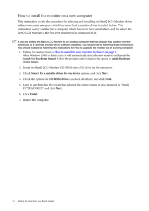 Page 1414  Getting the most from your BenQ monitor  
How to install the monitor on a new computer
This instruction details the procedure for selecting and installing the BenQ LCD Monitor driver 
software on a new computer which has never had a monitor driver installed before. This 
instruction is only suitable for a computer which has never been used before, and for which the 
BenQ LCD Monitor is the first ever monitor to be connected to it.
If you are adding the BenQ LCD Monitor to an existing computer that...