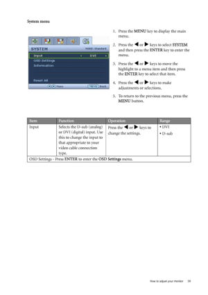 Page 35  35   How to adjust your monitor
System menu
1. Press the MENU key to display the main 
menu.
2. Press the 
W or X keys to select SYSTEM 
and then press the ENTER key to enter the 
menu.
3. Press the 
W or X keys to move the 
highlight to a menu item and then press 
the ENTER key to select that item.
4. Press the 
W or X keys to make 
adjustments or selections.
5. To return to the previous menu, press the 
MENU button.
ItemFunctionOperationRange
Input Selects the D-sub (analog)
or DVI (digital) input....