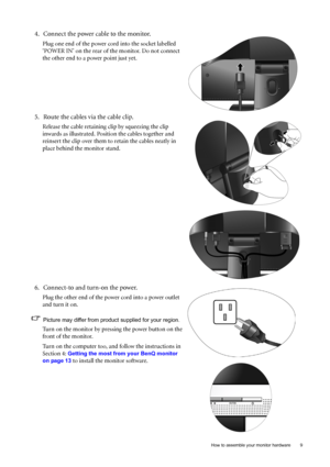 Page 9  9   How to assemble your monitor hardware
4. Connect the power cable to the monitor.
Plug one end of the power cord into the socket labelled 
‘POWER IN’ on the rear of the monitor. Do not connect 
the other end to a power point just yet. 
5. Route the cables via the cable clip.
Release the cable retaining clip by squeezing the clip 
inwards as illustrated. Position the cables together and 
reinsert the clip over them to retain the cables neatly in 
place behind the monitor stand.
6. Connect-to and...