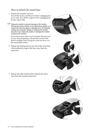 Page 1010  How to assemble your monitor hardware  
How to detach the stand base
1. Prepare the monitor and area.
Turn off the monitor and the power before unplugging the 
power cable. Turn off the computer before unplugging the 
monitor signal cable.
Please be careful to prevent damage to the monitor. 
Placing the screen surface on an object like a stapler or a 
mouse will crack the glass or damage the LCD substrate 
voiding your warranty. Sliding or scraping the monitor 
around on your desk will scratch or...