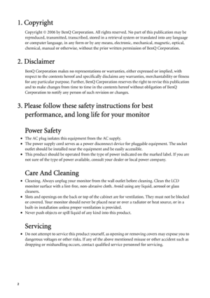 Page 22   
1. Copyright
Copyright © 2006 by BenQ Corporation. All rights reserved. No part of this publication may be 
reproduced, transmitted, transcribed, stored in a retrieval system or translated into any language 
or computer language, in any form or by any means, electronic, mechanical, magnetic, optical, 
chemical, manual or otherwise, without the prior written permission of BenQ Corporation.
2. Disclaimer
BenQ Corporation makes no representations or warranties, either expressed or implied, with...