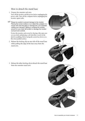 Page 11  11   How to assemble your monitor hardware
How to detach the stand base
1. Prepare the monitor and area.
Turn off the monitor and the power before unplugging the 
power cable. Turn off the computer before unplugging the 
monitor signal cable.
Please be careful to prevent damage to the monitor. 
Placing the screen surface on an object like a stapler or a 
mouse will crack the glass or damage the LCD substrate 
voiding your warranty. Sliding or scraping the monitor 
around on your desk will scratch or...