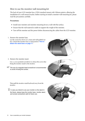 Page 1212  How to assemble your monitor hardware  
How to use the monitor wall mounting kit 
The back of your LCD monitor has a VESA standard mount with 100mm pattern, allowing the 
installation of a wall mount bracket. Before starting to install a monitor wall mounting kit, please 
read the precautions carefully.
Precautions:
•Install your monitor and monitor mounting kit on a wall with flat surface.
•Ensure that the wall material is stable to support the weight of the monitor.
•Turn off the monitor and the...