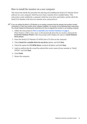 Page 15  15   Getting the most from your BenQ monitor
How to install the monitor on a new computer
This instruction details the procedure for selecting and installing the BenQ LCD Monitor driver 
software on a new computer which has never had a monitor driver installed before. This 
instruction is only suitable for a computer which has never been used before, and for which the 
BenQ LCD Monitor is the first ever monitor to be connected to it.
If you are adding the BenQ LCD Monitor to an existing computer that...