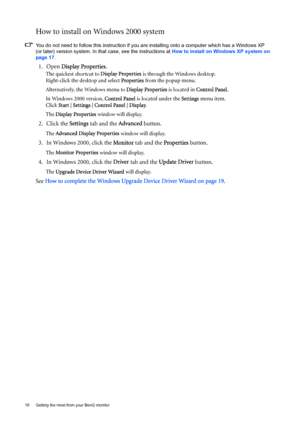 Page 1818  Getting the most from your BenQ monitor  
How to install on Windows 2000 system
You do not need to follow this instruction if you are installing onto a computer which has a Windows XP 
(or later) version system. In that case, see the instructions at How to install on Windows XP system on 
page 17.
1. Open Display Properties.
The quickest shortcut to Display Properties is through the Windows desktop. 
Right-click the desktop and select Properties from the popup menu.
Alternatively, the Windows menu to...
