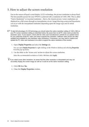 Page 2020  How to adjust the screen resolution  
5. How to adjust the screen resolution
Due to the nature of liquid crystal display (LCD) technology, the picture resolution is always fixed. 
The best possible picture for your FP92W is achieved with a resolution of 1440 x 900. This is called 
“Native Resolution” or maximal resolution – that is, the clearest picture. Lower resolutions are 
displayed on a full screen through an interpolation circuit. Image blurring across pixel boundaries 
can occur with the...