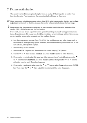 Page 2222  Picture optimization  
7. Picture optimization 
The easiest way to obtain an optimal display from an analog (D-Sub) input is to use the i key 
function. Press the 
i key to optimize the currently displayed image to the screen. 
When you connect a digital video output using a digital (DVI) cable to your monitor, the i key and the Auto 
Adjustment function will be disabled, because the monitor will automatically display the best image. 
Please ensure that the connected graphic card on your computer is...