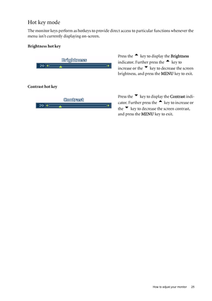 Page 25  25   How to adjust your monitor
Hot key mode
The monitor keys perform as hotkeys to provide direct access to particular functions whenever the 
menu isnt currently displaying on-screen.
Brightness hot key
Contrast hot key Press the 
t key to display the Brightness 
indicator. Further press the 
t key to 
increase or the 
u key to decrease the screen 
brightness, and press the MENU key to exit. 
Press the 
u key to display the Contrast indi-
cator. Further press the 
t key to increase or 
the 
u key to...