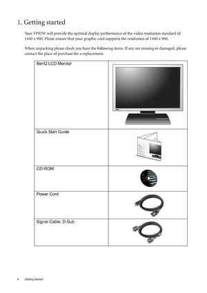 Page 44  Getting started  
1. Getting started
Your FP92W will provide the optimal display performance of the video resolution standard of 
1440 x 900. Please ensure that your graphic card supports the resolution of 1440 x 900. 
When unpacking please check you have the following items. If any are missing or damaged, please 
contact the place of purchase for a replacement.
 
BenQ LCD Monitor
Quick Start Guide
 
CD-ROM
 
Power Cord
Signal Cable: D-Sub
 