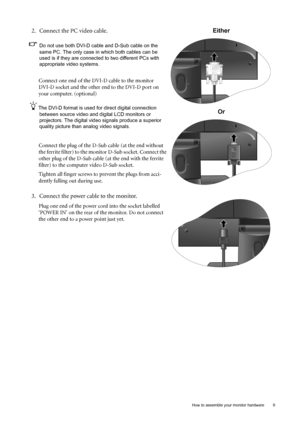 Page 9  9   How to assemble your monitor hardware
2. Connect the PC video cable.   
Do not use both DVI-D cable and D-Sub cable on the 
same PC. The only case in which both cables can be 
used is if they are connected to two different PCs with 
appropriate video systems. 
Connect one end of the DVI-D cable to the monitor 
DVI-D socket and the other end to the DVI-D port on 
your computer. (optional)
The DVI-D format is used for direct digital connection 
between source video and digital LCD monitors or...