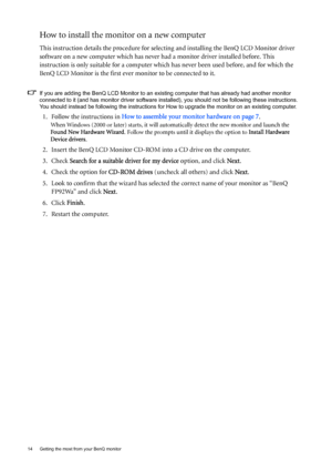 Page 1414  Getting the most from your BenQ monitor  
How to install the monitor on a new computer
This instruction details the procedure for selecting and installing the BenQ LCD Monitor driver 
software on a new computer which has never had a monitor driver installed before. This 
instruction is only suitable for a computer which has never been used before, and for which the 
BenQ LCD Monitor is the first ever monitor to be connected to it.
If you are adding the BenQ LCD Monitor to an existing computer that...