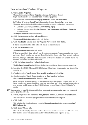 Page 1616  Getting the most from your BenQ monitor  
How to install on Windows XP system
1. Open Display Properties.
The quickest shortcut to Display Properties is through the Windows desktop. 
Right-click the desktop and select Properties from the popup menu.
Alternatively, the Windows menu to Display Properties is located in Control Panel. 
In Windows XP version, Control Panel is located directly under the main Start menu item. 
The menu options displayed will depend upon which type of view is selected for...