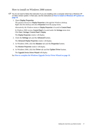 Page 17  17   Getting the most from your BenQ monitor
How to install on Windows 2000 system
You do not need to follow this instruction if you are installing onto a computer which has a Windows XP 
(or later) version system. In that case, see the instructions at How to install on Windows XP system on 
page 16.
1. Open Display Properties.
The quickest shortcut to Display Properties is through the Windows desktop. 
Right-click the desktop and select Properties from the popup menu.
Alternatively, the Windows menu...