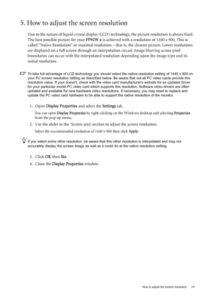 Page 19  19   How to adjust the screen resolution
5. How to adjust the screen resolution
Due to the nature of liquid crystal display (LCD) technology, the picture resolution is always fixed. 
The best possible picture for your FP92W a is achieved with a resolution of 1440 x 900. This is 
called “Native Resolution” or maximal resolution – that is, the clearest picture. Lower resolutions 
are displayed on a full screen through an interpolation circuit. Image blurring across pixel 
boundaries can occur with the...