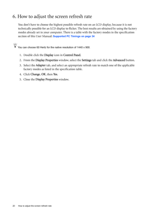 Page 2020  How to adjust the screen refresh rate  
6. How to adjust the screen refresh rate 
You don’t have to choose the highest possible refresh rate on an LCD display, because it is not 
technically possible for an LCD display to flicker. The best results are obtained by using the factory 
modes already set in your computer. There is a table with the factory modes in the specification 
section of this User Manual: 
Supported PC Timings on page 34
You can choose 60 Hertz for the native resolution of 1440 x...
