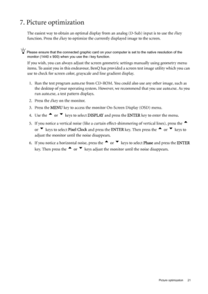 Page 21  21   Picture optimization
7. Picture optimization 
The easiest way to obtain an optimal display from an analog (D-Sub) input is to use the i key 
function. Press the 
i key to optimize the currently displayed image to the screen. 
Please ensure that the connected graphic card on your computer is set to the native resolution of the 
monitor (1440 x 900) when you use the i key function.
If you wish, you can always adjust the screen geometric settings manually using geometry menu 
items. To assist you in...