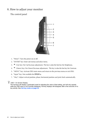 Page 2222  How to adjust your monitor  
8. How to adjust your monitor
The control panel
1. “Power”: Turn the power on or off.
2. “ENTER” key: Enter sub menus and select items.
3.
t (Up) key: For Up/Increase adjustment. The key is also the hot key for Brightness.
4.
u (Down) key: For Down/Decrease adjustment.  The key is also the hot key for Contrast.
5. “MENU” key: Activate OSD main menu and return to the previous menu or exit OSD.
6. “Input” key: Not available for FP92W a.
7. “
i key”: Adjust vertical...