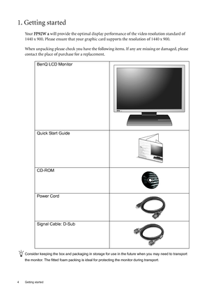 Page 44  Getting started  
1. Getting started
Your FP92W a will provide the optimal display performance of the video resolution standard of 
1440 x 900. Please ensure that your graphic card supports the resolution of 1440 x 900. 
When unpacking please check you have the following items. If any are missing or damaged, please 
contact the place of purchase for a replacement.
 
Consider keeping the box and packaging in storage for use in the future when you may need to transport 
the monitor. The fitted foam...