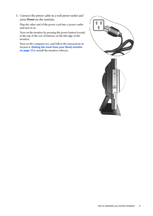 Page 9  9   How to assemble your monitor hardware
5. Connect the power cable to a wall power outlet and 
press Power on the monitor.
Plug the other end of the power cord into a power outlet 
and turn it on.
Turn on the monitor by pressing the power button located 
at the top of the row of buttons on the left edge of the 
monitor. 
Turn on the computer too, and follow the instructions in 
Section 4: 
Getting the most from your BenQ monitor 
on page 13
 to install the monitor software.
 