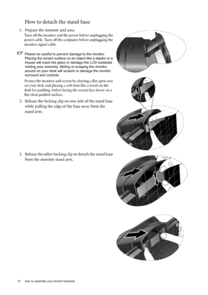 Page 1010  How to assemble your monitor hardware  
How to detach the stand base
1. Prepare the monitor and area.
Turn off the monitor and the power before unplugging the 
power cable. Turn off the computer before unplugging the 
monitor signal cable.
Please be careful to prevent damage to the monitor. 
Placing the screen surface on an object like a stapler or a 
mouse will crack the glass or damage the LCD substrate 
voiding your warranty. Sliding or scraping the monitor 
around on your desk will scratch or...