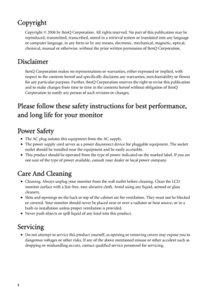 Page 22   
Copyright
Copyright © 2006 by BenQ Corporation. All rights reserved. No part of this publication may be 
reproduced, transmitted, transcribed, stored in a retrieval system or translated into any language 
or computer language, in any form or by any means, electronic, mechanical, magnetic, optical, 
chemical, manual or otherwise, without the prior written permission of BenQ Corporation.
Disclaimer
BenQ Corporation makes no representations or warranties, either expressed or implied, with 
respect to...