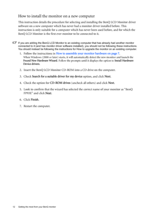 Page 1212  Getting the most from your BenQ monitor  
How to install the monitor on a new computer
This instruction details the procedure for selecting and installing the BenQ LCD Monitor driver 
software on a new computer which has never had a monitor driver installed before. This 
instruction is only suitable for a computer which has never been used before, and for which the 
BenQ LCD Monitor is the first ever monitor to be connected to it.
If you are adding the BenQ LCD Monitor to an existing computer that...