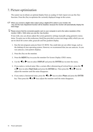 Page 1818  Picture optimization  
7. Picture optimization 
The easiest way to obtain an optimal display from an analog (D-Sub) input is to use the i key 
function. Press the 
i key to optimize the currently displayed image to the screen. 
When you connect a digital video output using a digital (DVI) cable to your monitor, the 
i key and the Auto Adjustment function will be disabled, because the monitor will automatically display the 
best image.  
Please ensure that the connected graphic card on your computer...