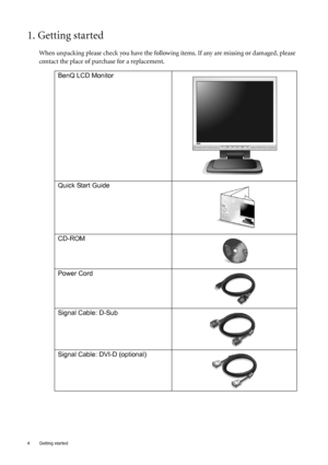 Page 44  Getting started  
1. Getting started
When unpacking please check you have the following items. If any are missing or damaged, please 
contact the place of purchase for a replacement.
 
BenQ LCD Monitor
 
Quick Start Guide
 
CD-ROM
 
Power Cord
Signal Cable: D-Sub
Signal Cable: DVI-D (optional)
 