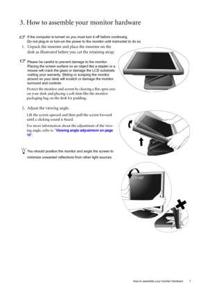 Page 7  7   How to assemble your monitor hardware
3. How to assemble your monitor hardware
If the computer is turned on you must turn it off before continuing. 
Do not plug-in or turn-on the power to the monitor until instructed to do so. 
1. Unpack the monitor and place the monitor on the 
desk as illustrated before you cut the retaining strap.
Please be careful to prevent damage to the monitor. 
Placing the screen surface on an object like a stapler or a 
mouse will crack the glass or damage the LCD...