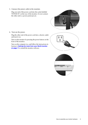 Page 9  9   How to assemble your monitor hardware
5. Connect the power cable to the monitor.
Plug one end of the power cord into the socket labelled 
‘POWER IN’ on the rear of the monitor. Do not connect 
the other end to a power point just yet. 
6. Turn on the power.
Plug the other end of the power cord into a electric outlet 
and turn it on.
Turn on the monitor by pressing the power button on the 
front of the monitor. 
Turn on the computer too, and follow the instructions in 
Section 4: 
Getting the most...