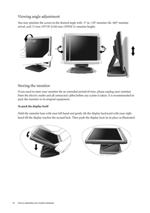 Page 1010  How to assemble your monitor hardware  
Viewing angle adjustment
You may position the screen to the desired angle with -5° to +20° monitor tilt, 360° monitor 
swivel, and 72 mm (FP73E S)/60 mm (FP93E S) monitor height.
Storing the monitor 
If you need to store your monitor for an extended period of time, please unplug your monitor 
from the electric outlet and all connected cables before any action is taken. It is recommended to 
pack the monitor in its original equipment.
To pack the display itself...